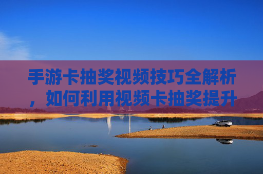 手游卡抽奖视频技巧全解析,如何利用视频卡抽奖提升中奖率