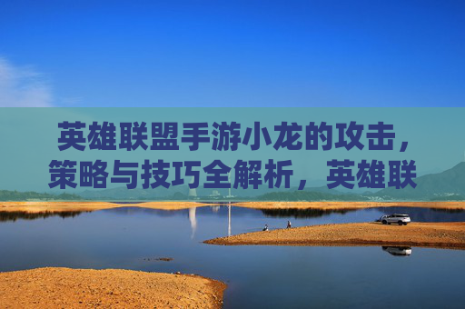 英雄联盟手游小龙的攻击，策略与技巧全解析，英雄联盟手游小龙攻击，策略与技巧全解析