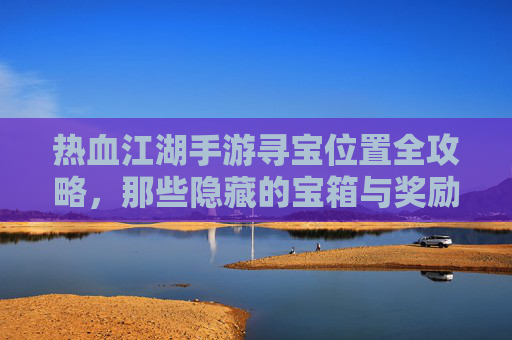 热血江湖手游寻宝位置全攻略，那些隐藏的宝箱与奖励等你发现！
