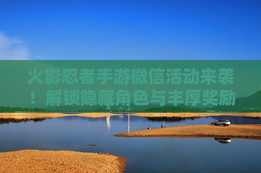 火影忍者手游微信活动来袭！解锁隐藏角色与丰厚奖励，快来参与吧！火影忍者手游微信活动来袭！解锁隐藏角色与丰厚奖励，快来参与吧！