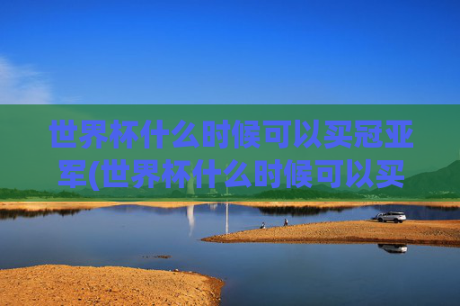 世界杯什么时候可以买冠亚军(世界杯什么时候可以买冠亚军彩票)