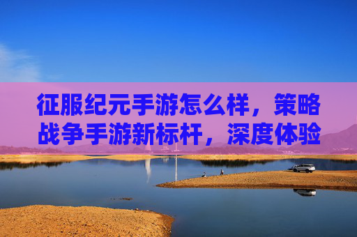 征服纪元手游怎么样，策略战争手游新标杆，深度体验与评价