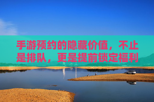 手游预约的隐藏价值,不止是排队,更是提前锁定福利与体验