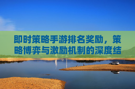 即时策略手游排名奖励,策略博弈与激励机制的深度结合,点燃竞技热情与游戏乐趣