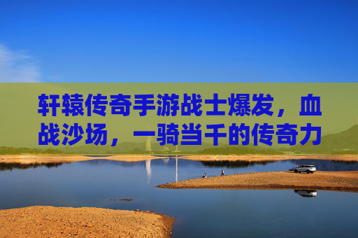 轩辕传奇手游战士爆发,血战沙场,一骑当千的传奇力量,轩辕传奇,战士爆发,血战沙场,一骑当千的传奇力量