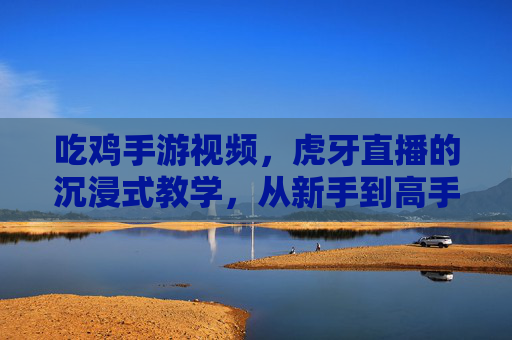 吃鸡手游视频，虎牙直播的沉浸式教学，从新手到高手的进阶秘籍