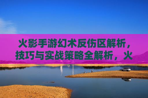 火影手游幻术反伤区解析，技巧与实战策略全解析，火影手游幻术反伤区解析，技巧与实战策略全解析