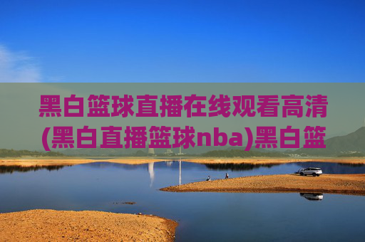 黑白篮球直播在线观看高清(黑白直播篮球nba)黑白篮球直播在线观看高清，NBA赛事高清直播平台