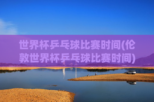 世界杯乒乓球比赛时间(伦敦世界杯乒乓球比赛时间)