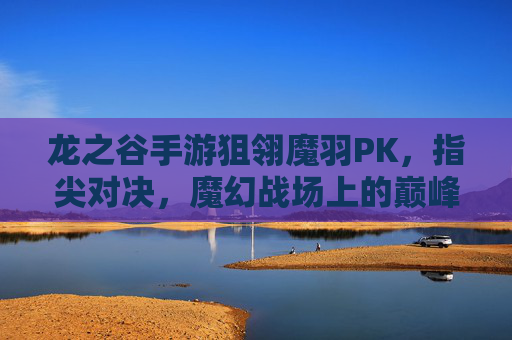 龙之谷手游狙翎魔羽PK，指尖对决，魔幻战场上的巅峰较量