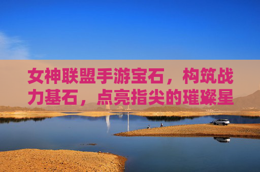 女神联盟手游宝石，构筑战力基石，点亮指尖的璀璨星河