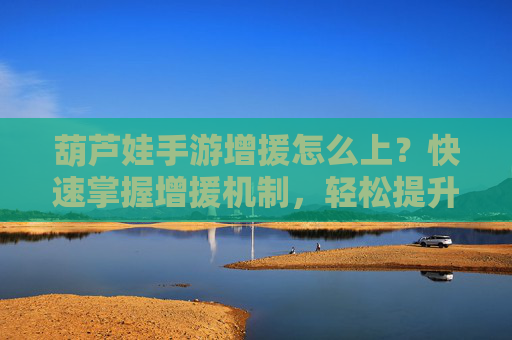 葫芦娃手游增援怎么上？快速掌握增援机制，轻松提升战力！