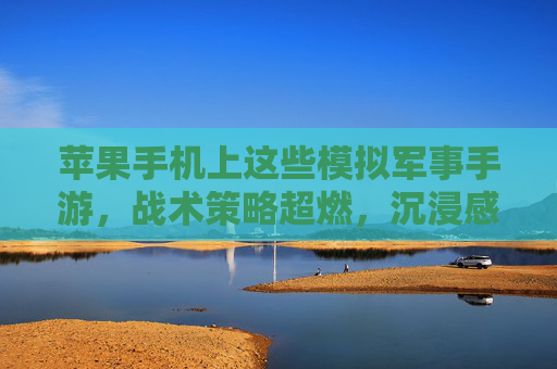 苹果手机上这些模拟军事手游，战术策略超燃，沉浸感拉满！军事迷的数字战场狂欢