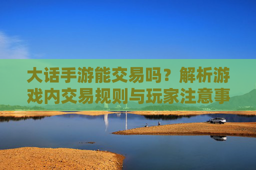 大话手游能交易吗?解析游戏内交易规则与玩家注意事项,大话手游能交易吗?解析游戏内交易规则与玩家注意事项