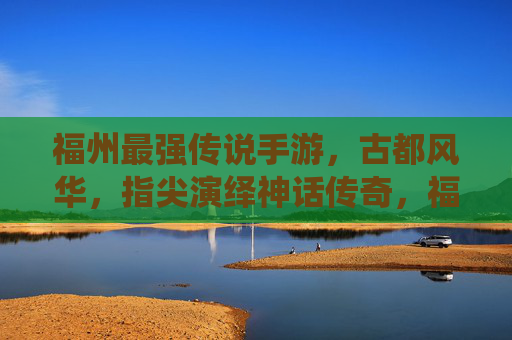 福州最强传说手游,古都风华,指尖演绎神话传奇,福州最强传说手游,古都风华演绎神话传奇