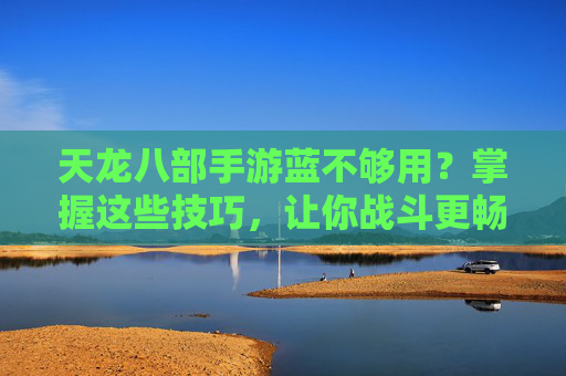 天龙八部手游蓝不够用？掌握这些技巧，让你战斗更畅快，蓝条不再焦虑！天龙八部手游蓝不够用？掌握这些技巧，战斗更畅快，蓝条不再焦虑！