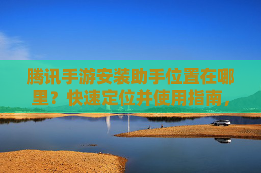 腾讯手游安装助手位置在哪里？快速定位并使用指南，腾讯手游安装助手位置在哪里？快速定位并使用指南