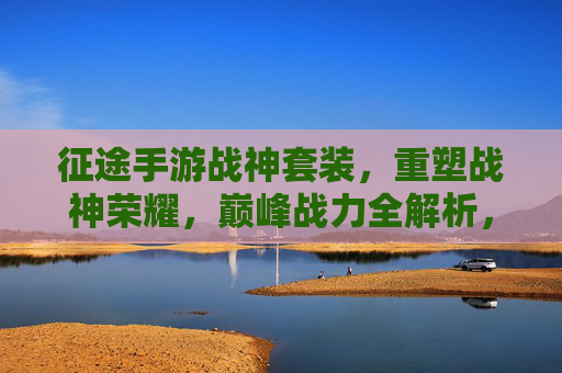 征途手游战神套装，重塑战神荣耀，巅峰战力全解析，征途手游战神套装，重塑战神荣耀，巅峰战力全解析