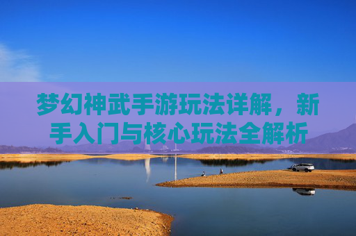 梦幻神武手游玩法详解，新手入门与核心玩法全解析