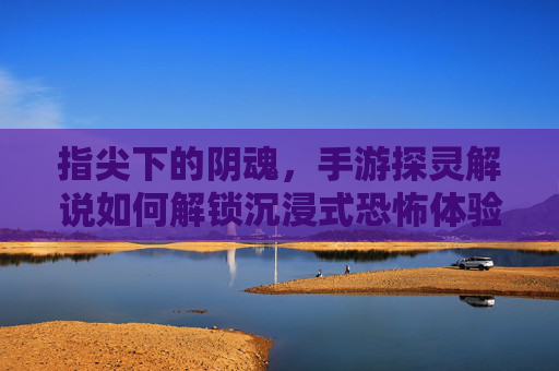 指尖下的阴魂，手游探灵解说如何解锁沉浸式恐怖体验？——解密恐怖手游中的灵魂解说魅力，指尖下的阴魂，手游探灵解说如何解锁沉浸式恐怖体验？——解密恐怖手游中的灵魂解说魅力