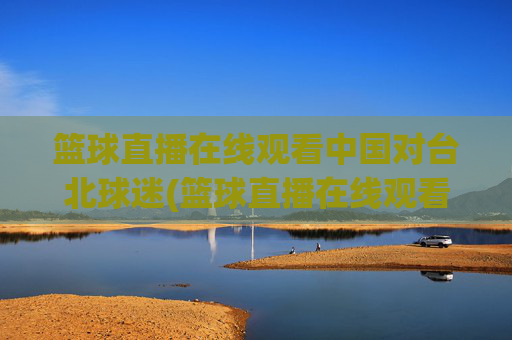 篮球直播在线观看中国对台北球迷(篮球直播在线观看中国对台北球迷的态度)