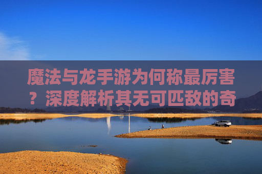 魔法与龙手游为何称最厉害？深度解析其无可匹敌的奇幻魅力，魔法与龙手游为何称最厉害？深度解析其无可匹敌的奇幻魅力
