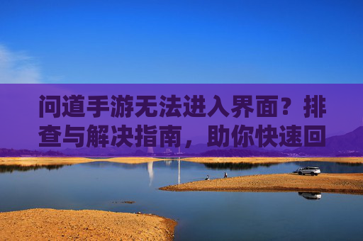 问道手游无法进入界面？排查与解决指南，助你快速回归游戏！