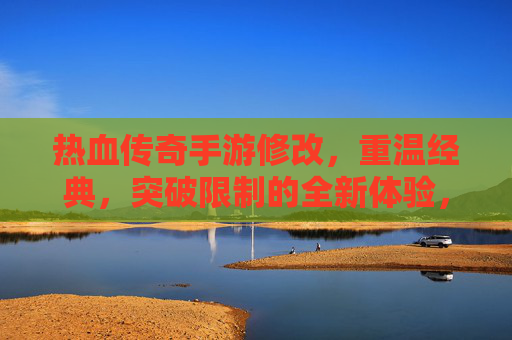 热血传奇手游修改,重温经典,突破限制的全新体验,热血传奇手游修改,重温经典,突破限制的全新体验