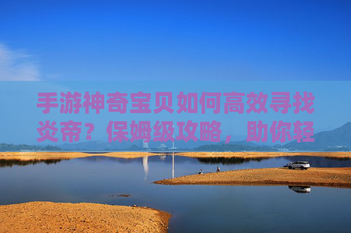 手游神奇宝贝如何高效寻找炎帝？保姆级攻略，助你轻松解锁火神传说，手游神奇宝贝如何高效寻找炎帝？保姆级攻略，助你轻松解锁火神传说