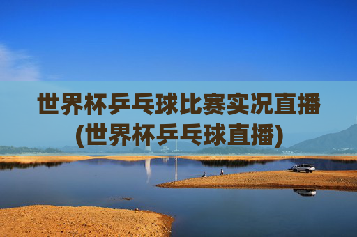 世界杯乒乓球比赛实况直播(世界杯乒乓球直播)