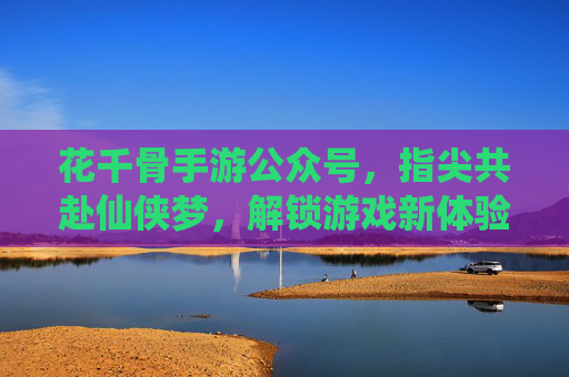 花千骨手游公众号，指尖共赴仙侠梦，解锁游戏新体验