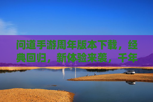 问道手游周年版本下载，经典回归，新体验来袭，千年仙侠之旅等你开启，问道手游周年版本下载，经典回归新体验，千年仙侠之旅等你开启