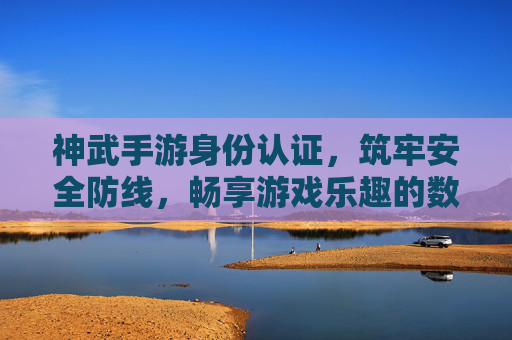 神武手游身份认证，筑牢安全防线，畅享游戏乐趣的数字钥匙
