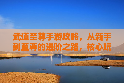 武道至尊手游攻略，从新手到至尊的进阶之路，核心玩法与技巧全解析，武道至尊手游攻略，从新手到至尊的进阶之路与核心技巧解析