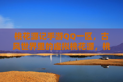 桃花源记手游QQ一区,古风世界里的虚拟桃花源,桃花源记手游QQ一区,古风世界里的虚拟桃花源