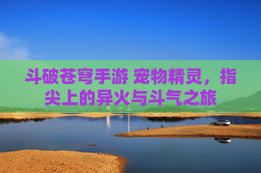斗破苍穹手游 宠物精灵，指尖上的异火与斗气之旅