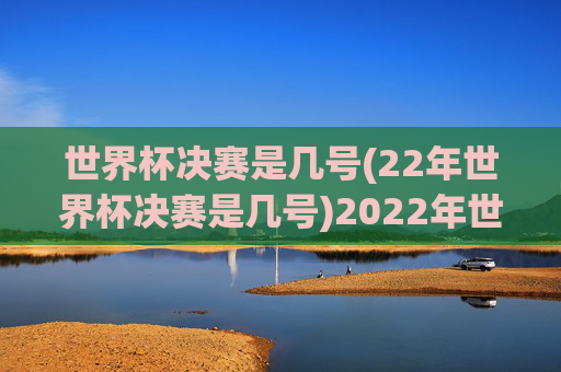 世界杯决赛是几号(22年世界杯决赛是几号)2022年世界杯决赛是几号？