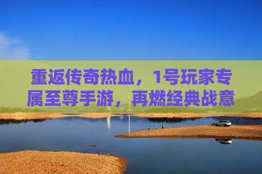 重返传奇热血，1号玩家专属至尊手游，再燃经典战意