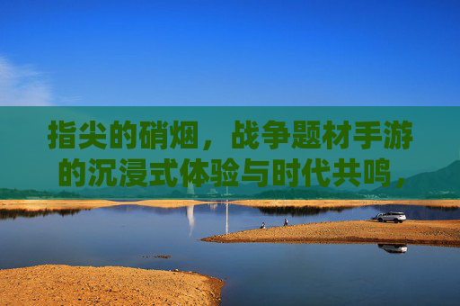 指尖的硝烟，战争题材手游的沉浸式体验与时代共鸣，指尖的硝烟，战争题材手游的沉浸式体验与时代共鸣