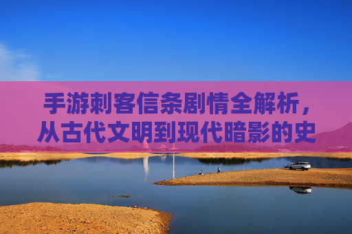 手游刺客信条剧情全解析，从古代文明到现代暗影的史诗传承与挑战
