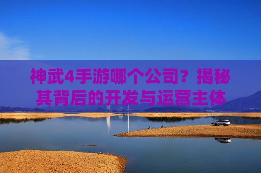 神武4手游哪个公司?揭秘其背后的开发与运营主体