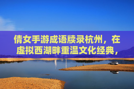 倩女手游成语牍录杭州,在虚拟西湖畔重温文化经典,倩女手游成语牍录杭州,在虚拟西湖畔重温文化经典