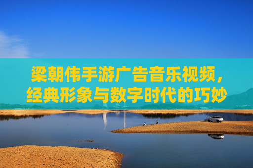 梁朝伟手游广告音乐视频，经典形象与数字时代的巧妙融合，梁朝伟手游广告音乐视频，经典形象与数字时代的巧妙融合