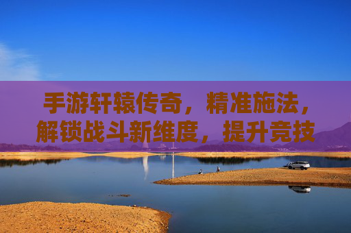 手游轩辕传奇,精准施法,解锁战斗新维度,提升竞技效率的实战指南