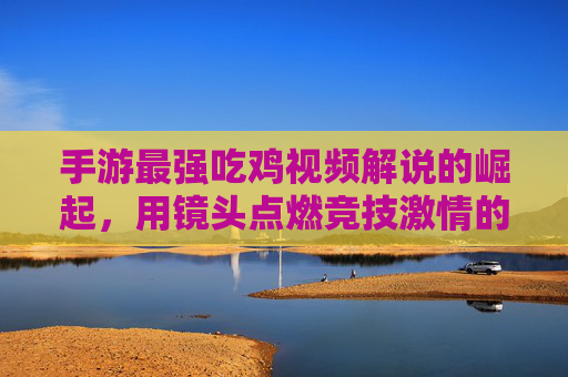 手游最强吃鸡视频解说的崛起,用镜头点燃竞技激情的全新范式,手游最强吃鸡视频解说的崛起,用镜头点燃竞技激情的全新范式