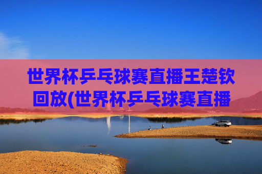 世界杯乒乓球赛直播王楚钦回放(世界杯乒乓球赛直播王楚钦回放视频)