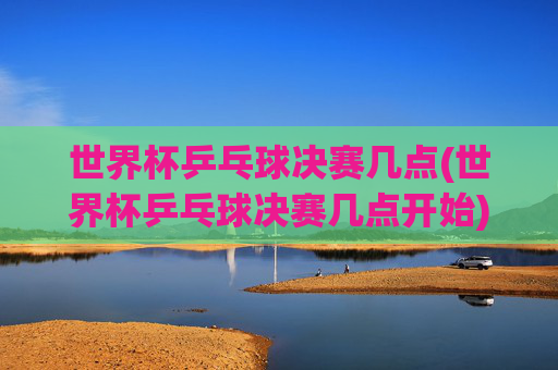 世界杯乒乓球决赛几点(世界杯乒乓球决赛几点开始)