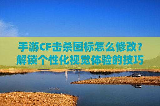 手游CF击杀图标怎么修改？解锁个性化视觉体验的技巧指南，CF手游击杀图标修改指南，解锁个性化视觉体验的实用技巧