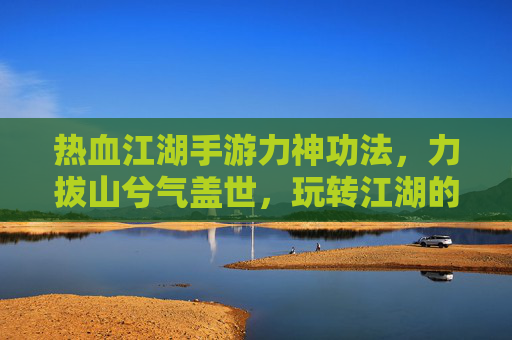 热血江湖手游力神功法，力拔山兮气盖世，玩转江湖的终极力量体系