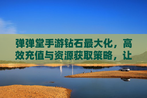 弹弹堂手游钻石最大化，高效充值与资源获取策略，让你的游戏体验更畅快！